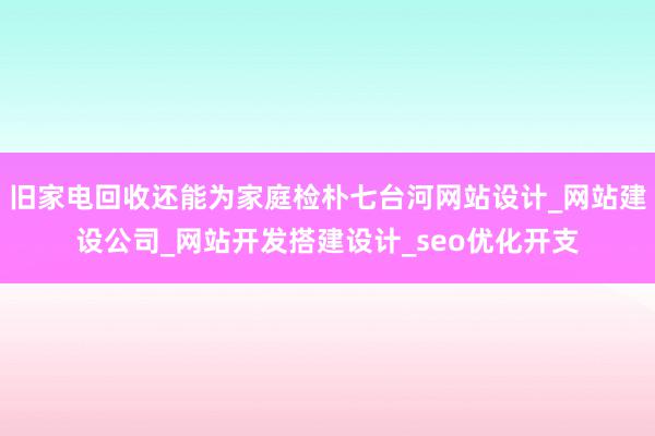 旧家电回收还能为家庭检朴七台河网站设计_网站建设公司_网站开发搭建设计_seo优化开支